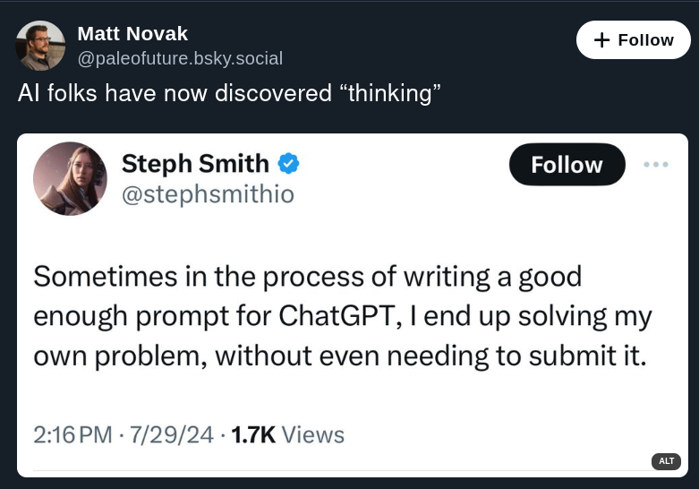 A screenshot of two tweets. The first tweet is by Matt Novak with the handle @paleofuture, which reads ‘AI folks have now discovered “thinking”.’ The second tweet is by Steph Smith with the handle @stephsmithio, which states ‘Sometimes in the process of writing a good enough prompt for ChatGPT, I end up solving my own problem, without even needing to submit it.’ The tweet from Steph Smith includes a timestamp of 2:16 PM on 7/29 and has garnered 1.7K views.